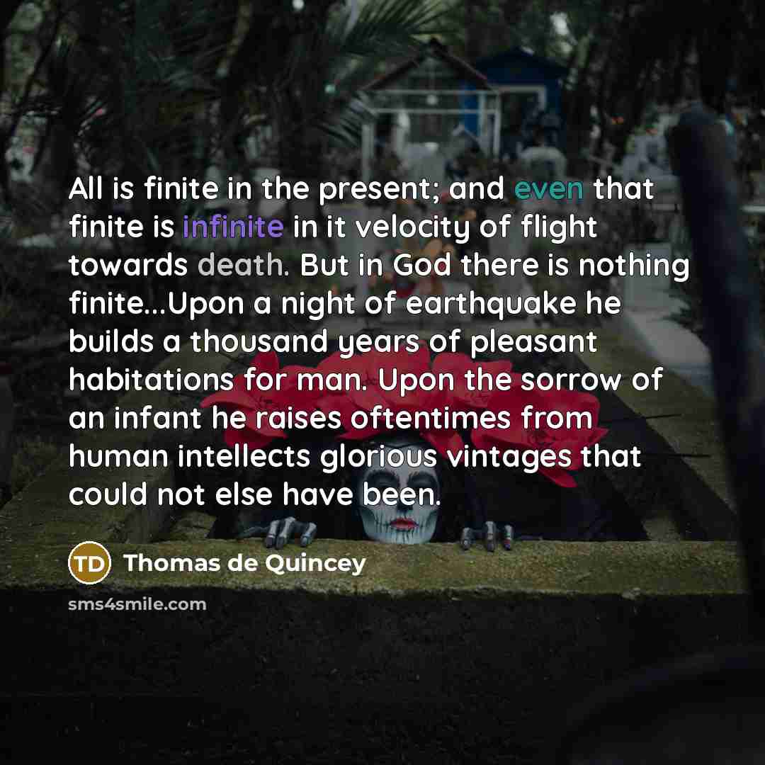 “All is finite in the present; and even that finite is infinite in it velocity of flight towards death. But in God there is nothing finite...Upon a night of earthquake he builds a thousand years of pleasant habitations for man. Upon the sorrow of an infant he raises oftentimes from human intellects…” quote by Thomas de Quincey