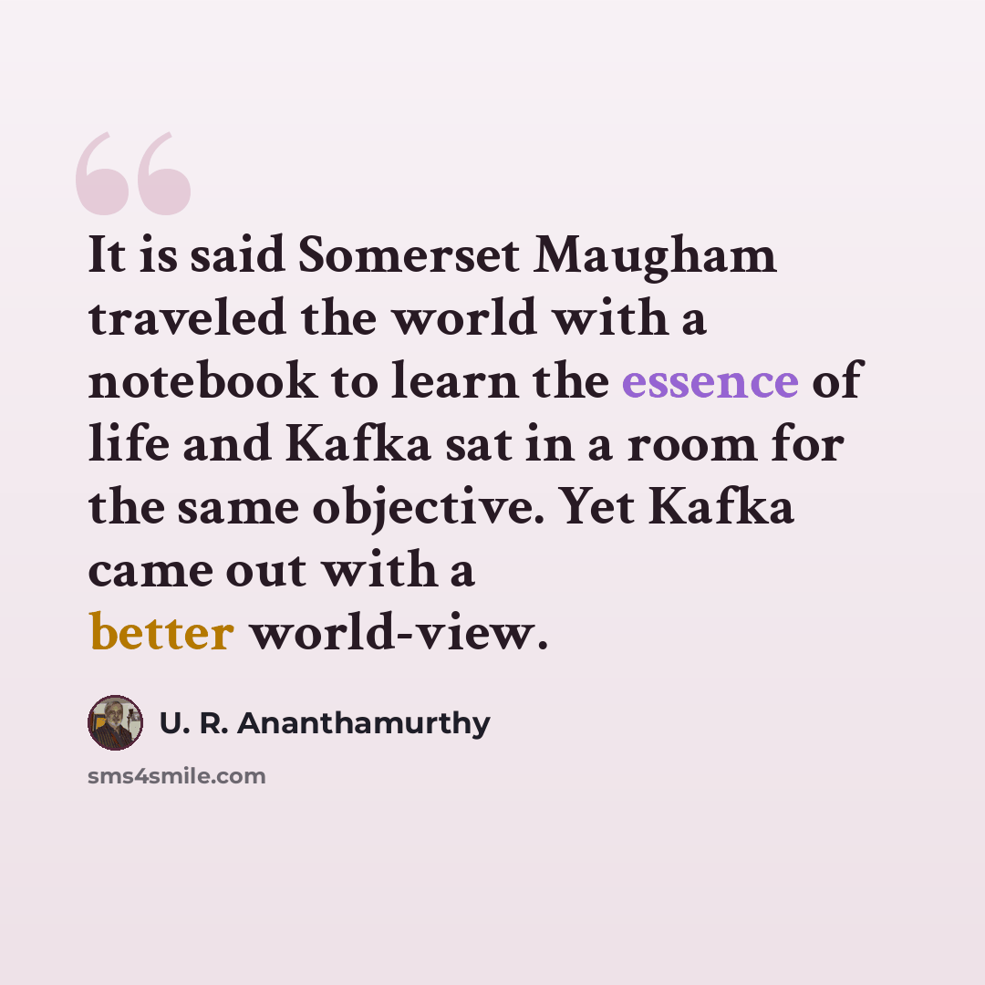 “It is said Somerset Maugham traveled the world with a notebook to learn the essence of life and Kafka sat in a room for the same objective. Yet Kafka came out with a better world-view.” quote by U. R. Ananthamurthy