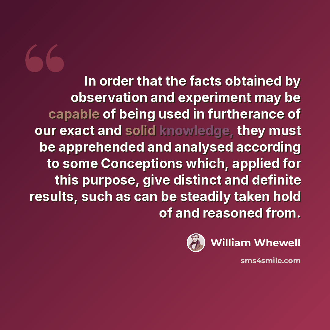 “In order that the facts obtained by observation and experiment may be capable of being used in furtherance of our exact and solid knowledge, they must be apprehended and analysed according to some Conceptions which, applied for this purpose, give distinct and definite results, such as can be…” quote by William Whewell