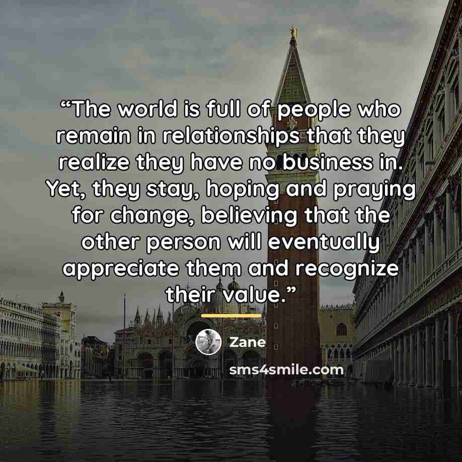 “The world is full of people who remain in relationships that they realize they have no business in. Yet, they stay, hoping and praying for change, believing that the other person will eventually appreciate them and recognize their value.” quote by Zane