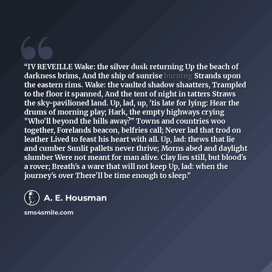 “IV REVEILLE Wake: the silver dusk returning Up the beach of darkness brims, And the ship of sunrise burning Strands upon the eastern rims. Wake: the vaulted shadow shaatters, Trampled to the floor it spanned, And the tent of night in tatters Straws the sky-pavilioned land. Up, lad, up, 'tis late…” quote by A. E. Housman
