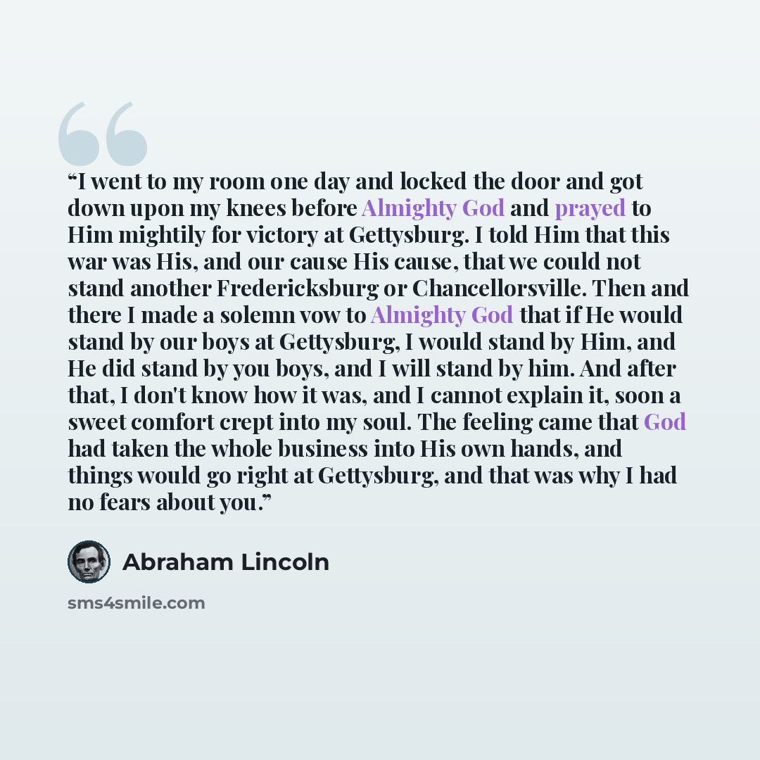 “I went to my room one day and locked the door and got down upon my knees before Almighty God and prayed to Him mightily for victory at Gettysburg. I told Him that this war was His, and our cause His cause, that we could not stand another Fredericksburg or Chancellorsville. Then and there I made a…” quote by Abraham Lincoln