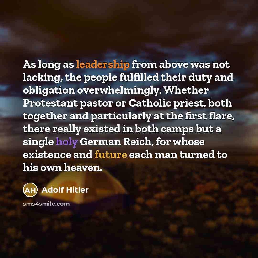 “As long as leadership from above was not lacking, the people fulfilled their duty and obligation overwhelmingly. Whether Protestant pastor or Catholic priest, both together and particularly at the first flare, there really existed in both camps but a single holy German Reich, for whose existence…” quote by Adolf Hitler