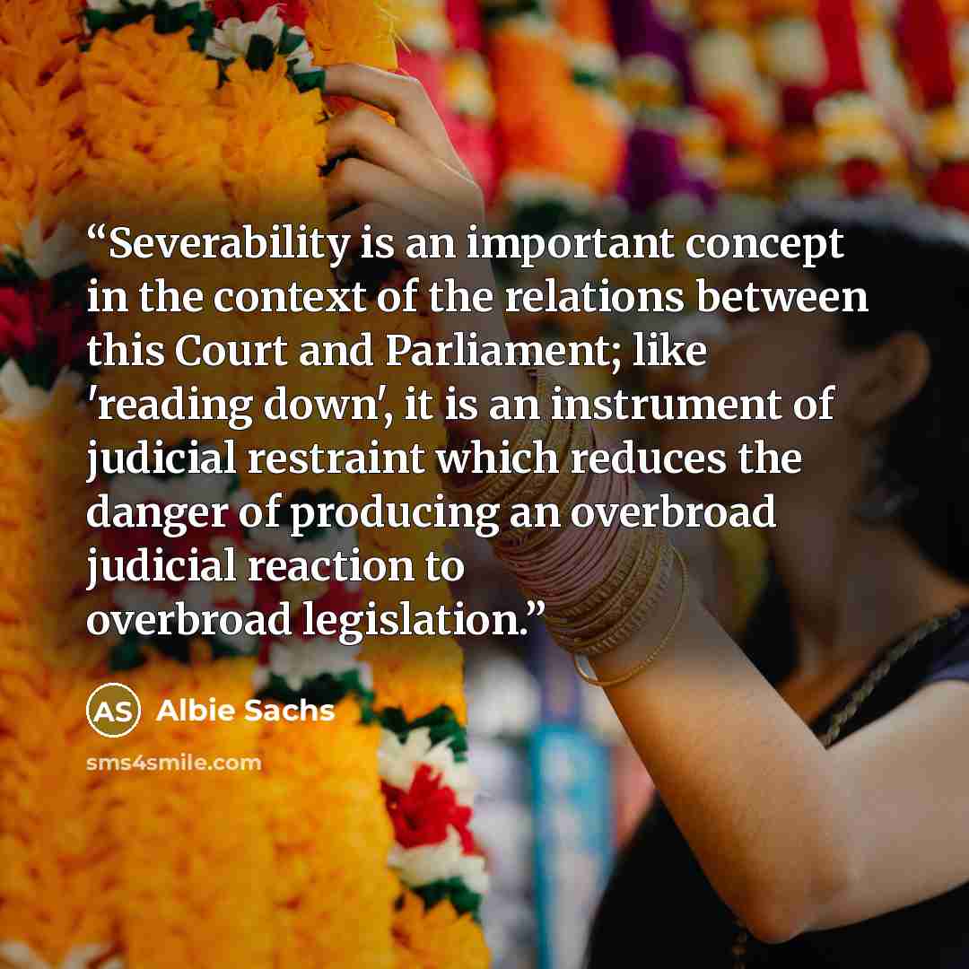 “Severability is an important concept in the context of the relations between this Court and Parliament; like 'reading down', it is an instrument of judicial restraint which reduces the danger of producing an overbroad judicial reaction to overbroad legislation.” quote by Albie Sachs