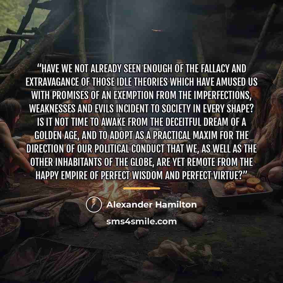 “Have we not already seen enough of the fallacy and extravagance of those idle theories which have amused us with promises of an exemption from the imperfections, weaknesses and evils incident to society in every shape? Is it not time to awake from the deceitful dream of a golden age, and to adopt…” quote by Alexander Hamilton