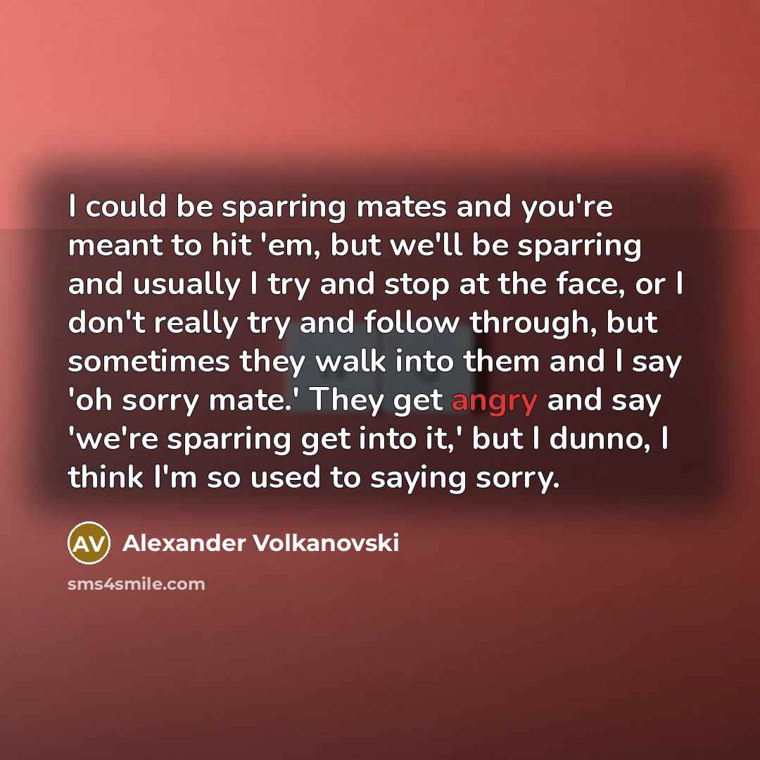 “I could be sparring mates and you're meant to hit 'em, but we'll be sparring and usually I try and stop at the face, or I don't really try and follow through, but sometimes they walk into them and I say 'oh sorry mate.' They get angry and say 'we're sparring get into it,' but I dunno, I think I'm…” quote by Alexander Volkanovski