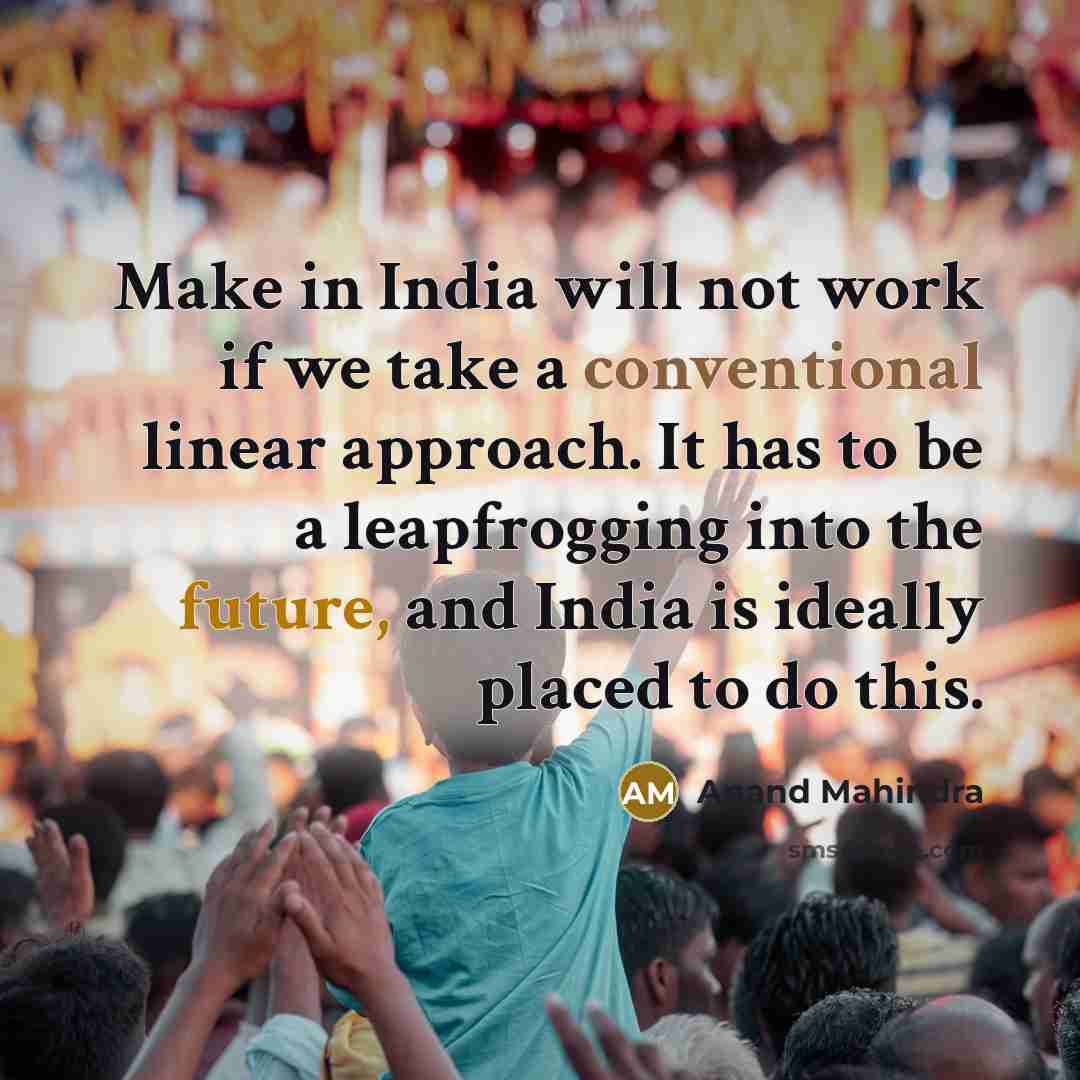 “Make in India will not work if we take a conventional linear approach. It has to be a leapfrogging into the future, and India is ideally placed to do this.” quote by Anand Mahindra
