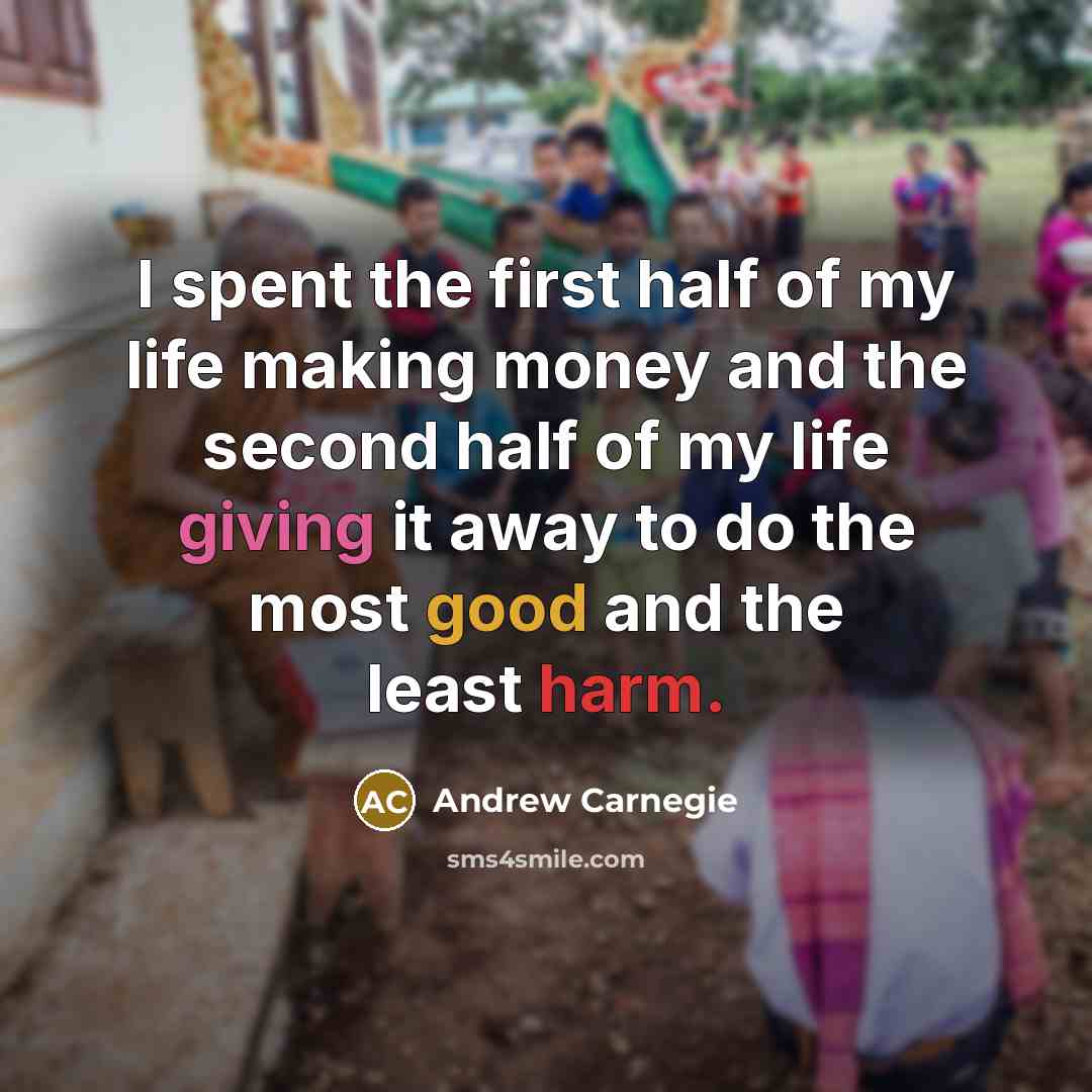 “I spent the first half of my life making money and the second half of my life giving it away to do the most good and the least harm.” quote by Andrew Carnegie