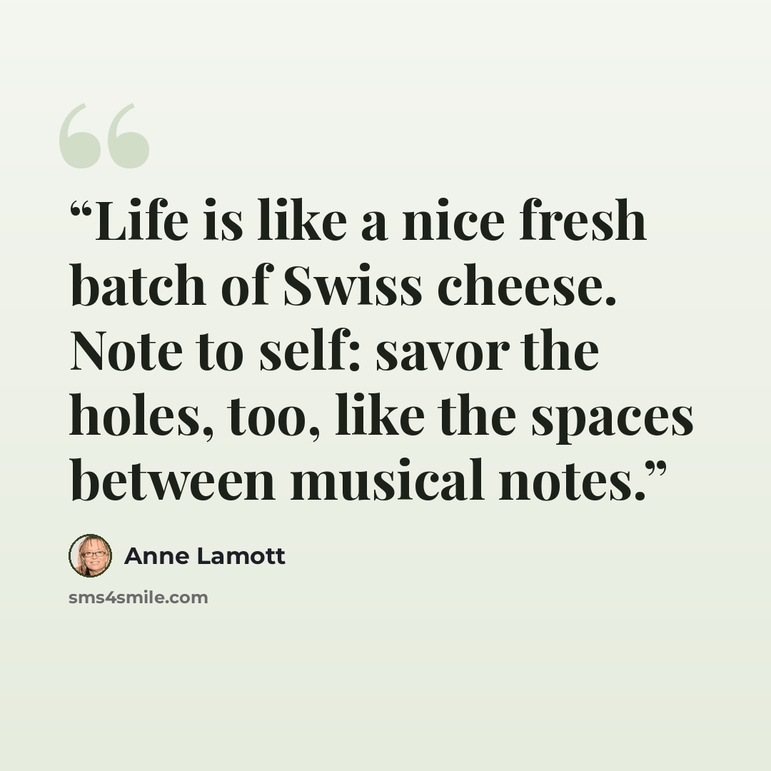 “Life is like a nice fresh batch of Swiss cheese. Note to self: savor the holes, too, like the spaces between musical notes.” quote by Anne Lamott