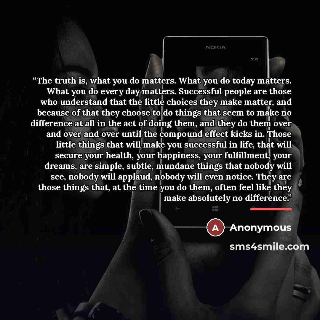 “The truth is, what you do matters. What you do today matters. What you do every day matters. Successful people are those who understand that the little choices they make matter, and because of that they choose to do things that seem to make no difference at all in the act of doing them, and they…” quote by Anonymous