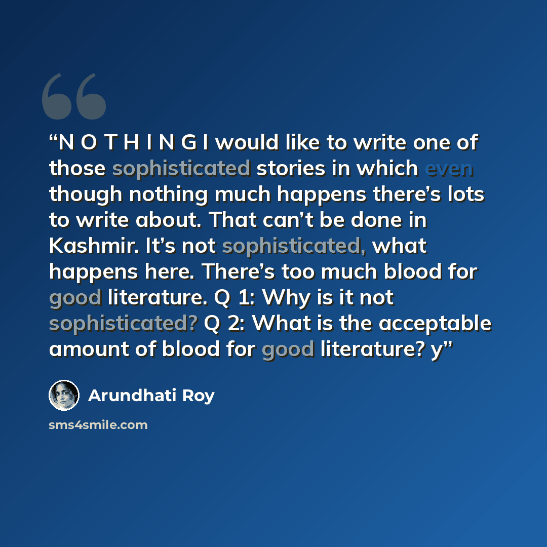 “N O T H I N G I would like to write one of those sophisticated stories in which even though nothing much happens there’s lots to write about. That can’t be done in Kashmir. It’s not sophisticated, what happens here. There’s too much blood for good literature. Q 1: Why is it not sophisticated? Q 2…” quote by Arundhati Roy