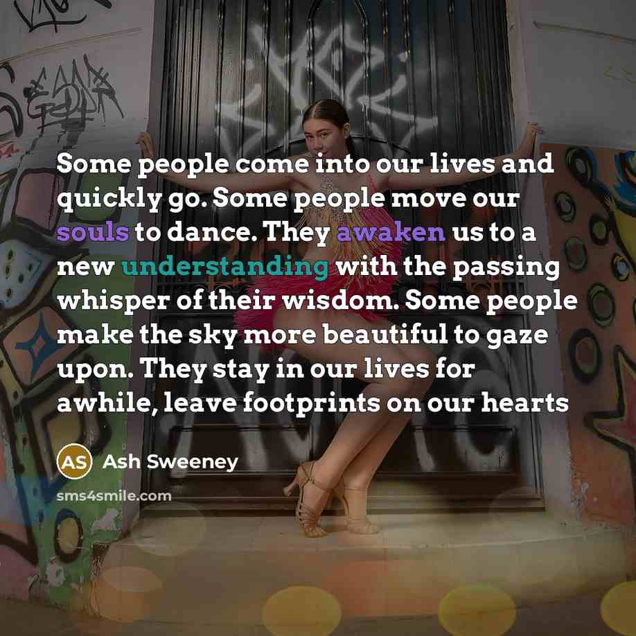 “Some people come into our lives and quickly go. Some people move our souls to dance. They awaken us to a new understanding with the passing whisper of their wisdom. Some people make the sky more beautiful to gaze upon. They stay in our lives for awhile, leave footprints on our hearts” quote by Ash Sweeney