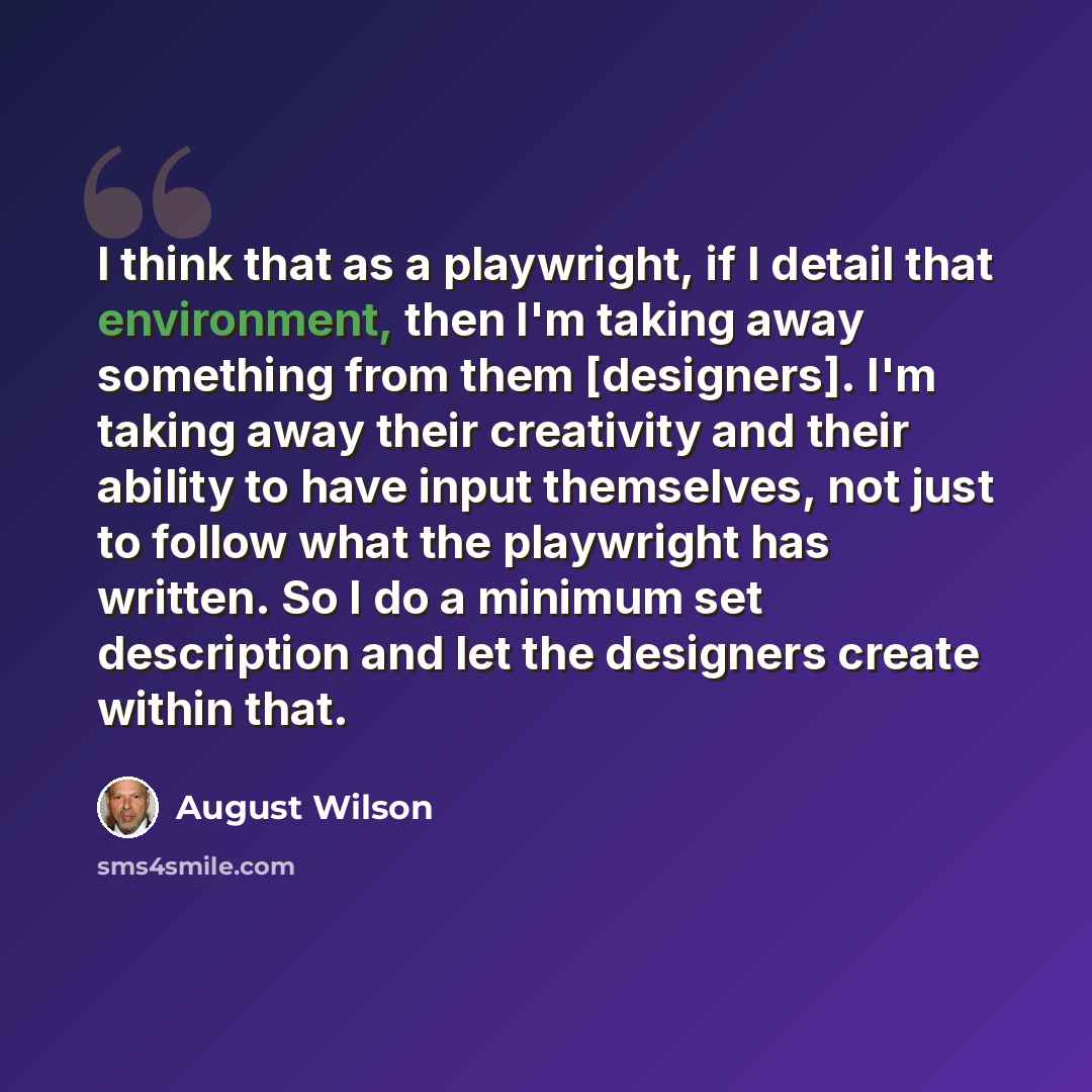 “I think that as a playwright, if I detail that environment, then I'm taking away something from them [designers]. I'm taking away their creativity and their ability to have input themselves, not just to follow what the playwright has written. So I do a minimum set description and let the designers…” quote by August Wilson