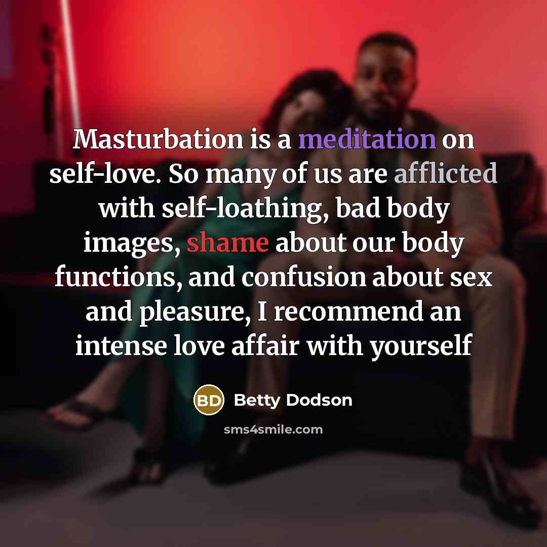“Masturbation is a meditation on self-love. So many of us are afflicted with self-loathing, bad body images, shame about our body functions, and confusion about sex and pleasure, I recommend an intense love affair with yourself” quote by Betty Dodson
