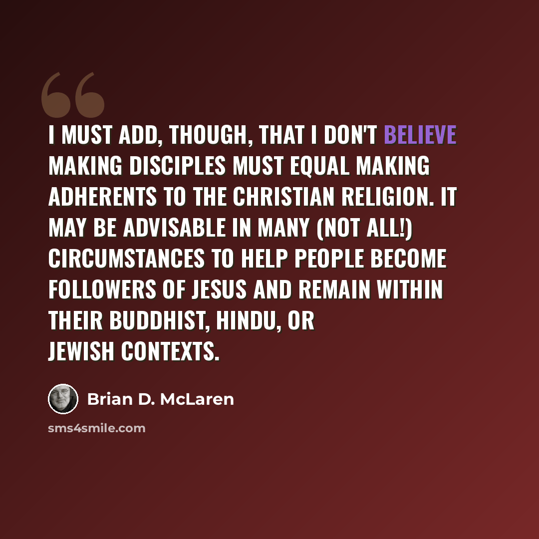 “I must add, though, that I don't believe making disciples must equal making adherents to the Christian religion. It may be advisable in many (not all!) circumstances to help people become followers of Jesus and remain within their Buddhist, Hindu, or Jewish contexts.” quote by Brian D. McLaren
