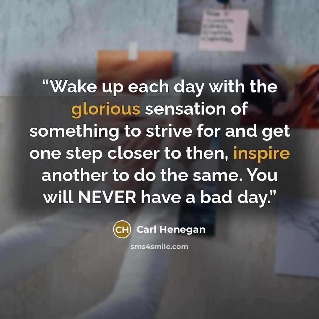 “Wake up each day with the glorious sensation of something to strive for and get one step closer to then, inspire another to do the same. You will NEVER have a bad day.” quote by Carl Henegan