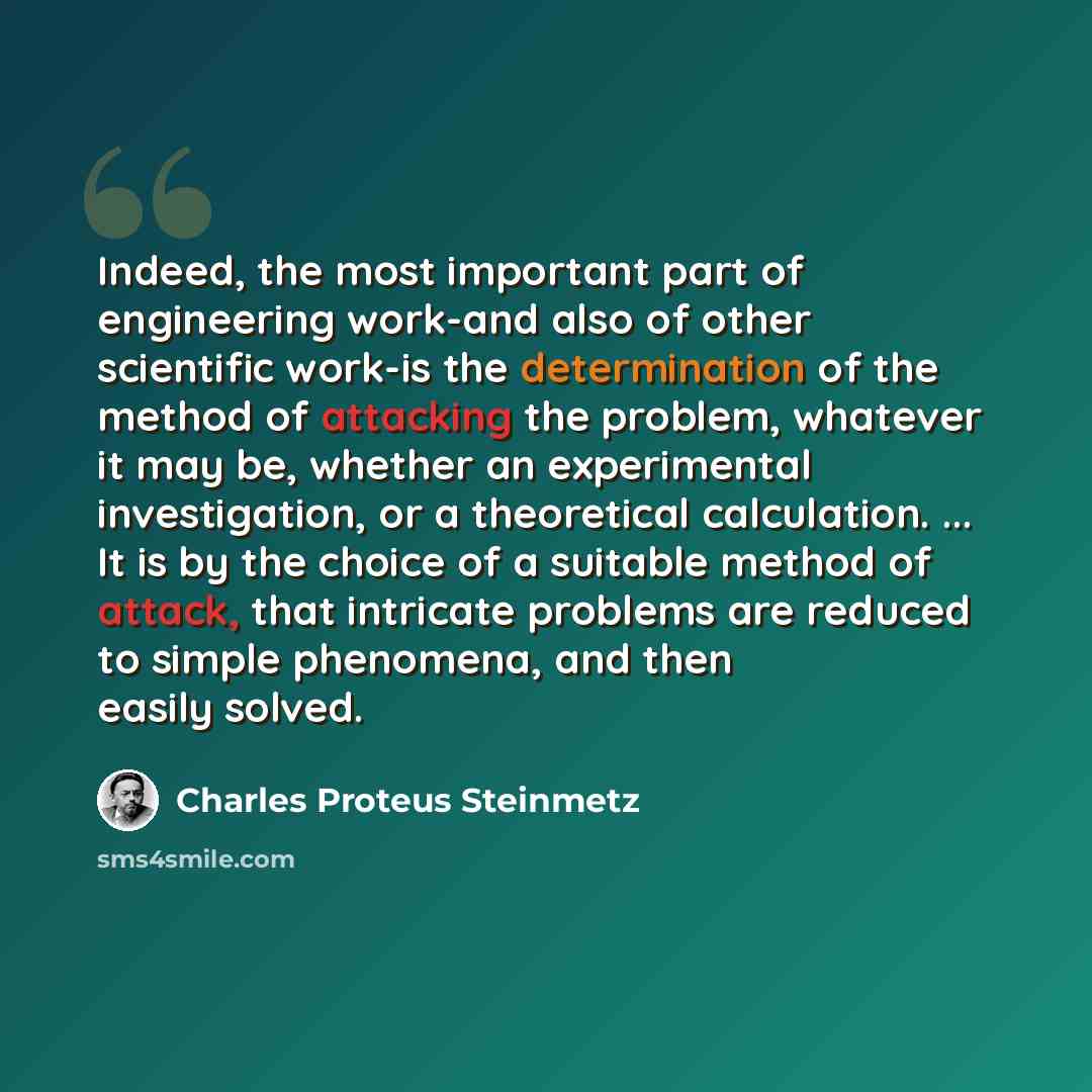 “Indeed, the most important part of engineering work-and also of other scientific work-is the determination of the method of attacking the problem, whatever it may be, whether an experimental investigation, or a theoretical calculation. ... It is by the choice of a suitable method of attack, that…” quote by Charles Proteus Steinmetz