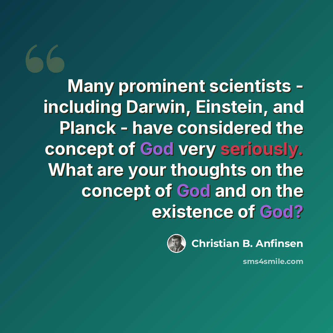 “Many prominent scientists - including Darwin, Einstein, and Planck - have considered the concept of God very seriously. What are your thoughts on the concept of God and on the existence of God?” quote by Christian B. Anfinsen