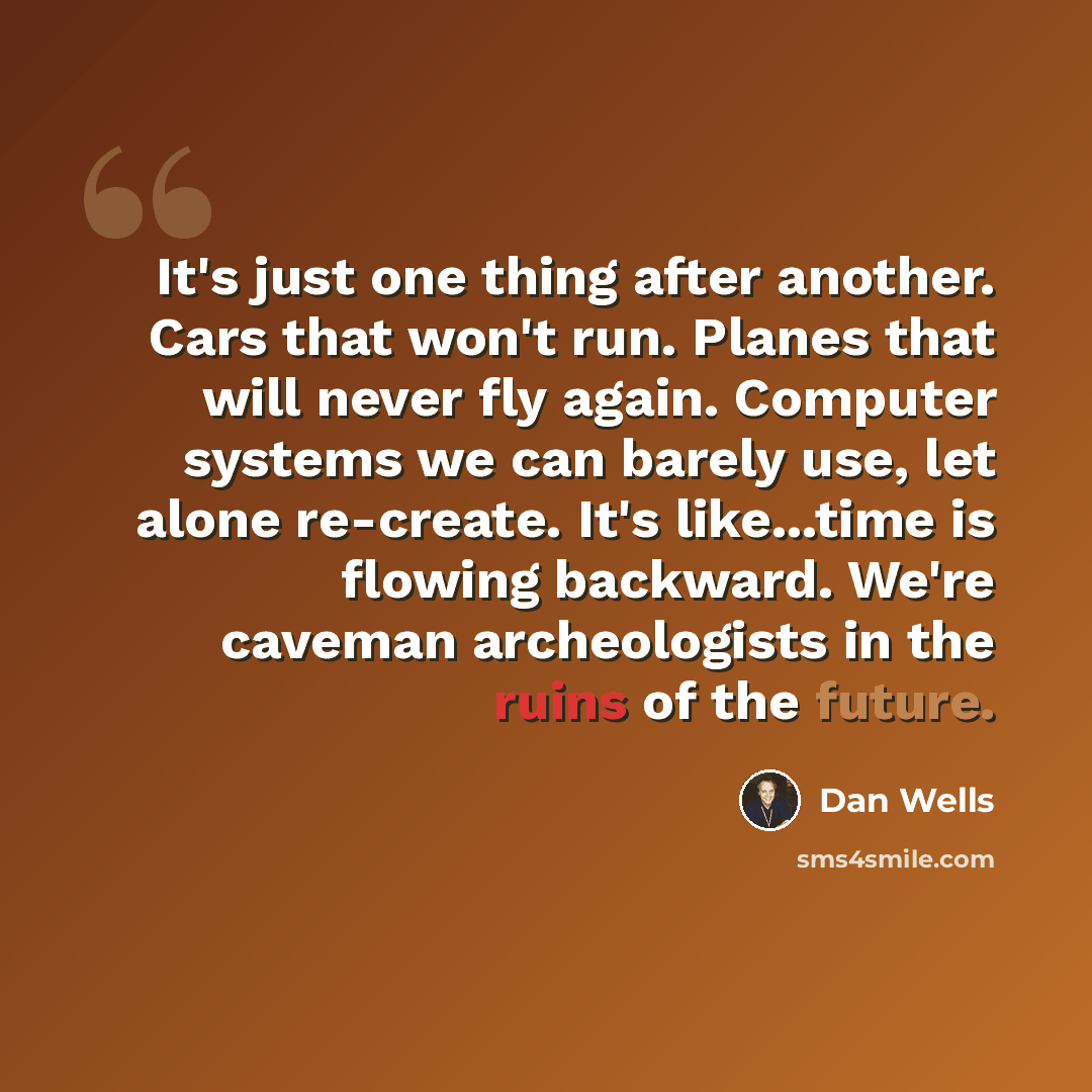 “It's just one thing after another. Cars that won't run. Planes that will never fly again. Computer systems we can barely use, let alone re-create. It's like...time is flowing backward. We're caveman archeologists in the ruins of the future.” quote by Dan Wells