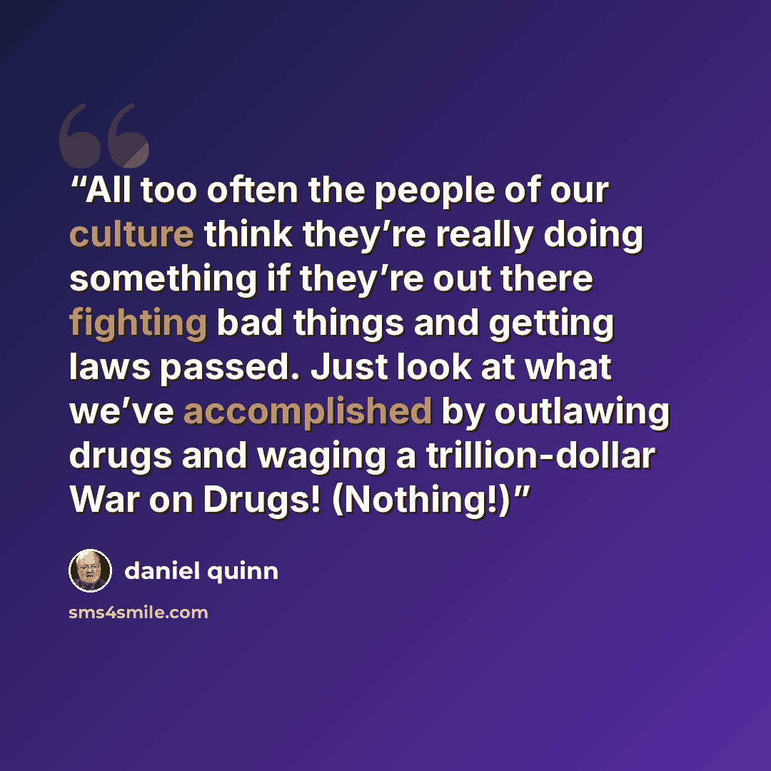 “All too often the people of our culture think they’re really doing something if they’re out there fighting bad things and getting laws passed. Just look at what we’ve accomplished by outlawing drugs and waging a trillion-dollar War on Drugs! (Nothing!)” quote by Daniel Quinn