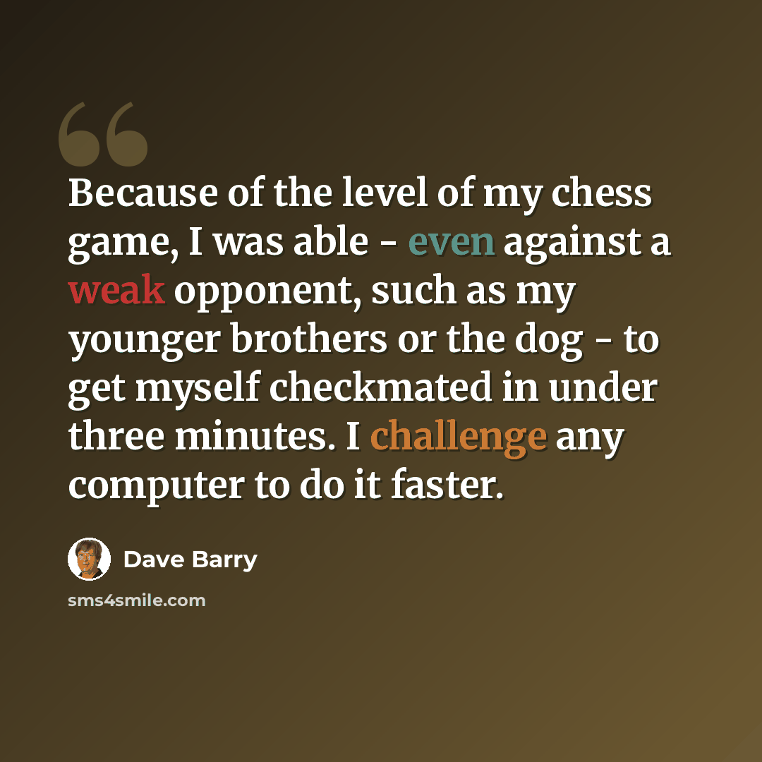 “Because of the level of my chess game, I was able - even against a weak opponent, such as my younger brothers or the dog - to get myself checkmated in under three minutes. I challenge any computer to do it faster.” quote by Dave Barry