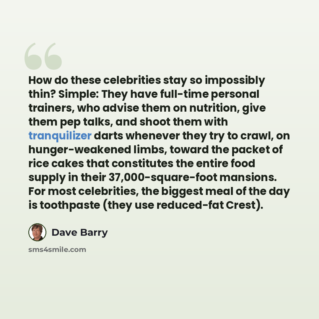 “How do these celebrities stay so impossibly thin? Simple: They have full-time personal trainers, who advise them on nutrition, give them pep talks, and shoot them with tranquilizer darts whenever they try to crawl, on hunger-weakened limbs, toward the packet of rice cakes that constitutes the…” quote by Dave Barry