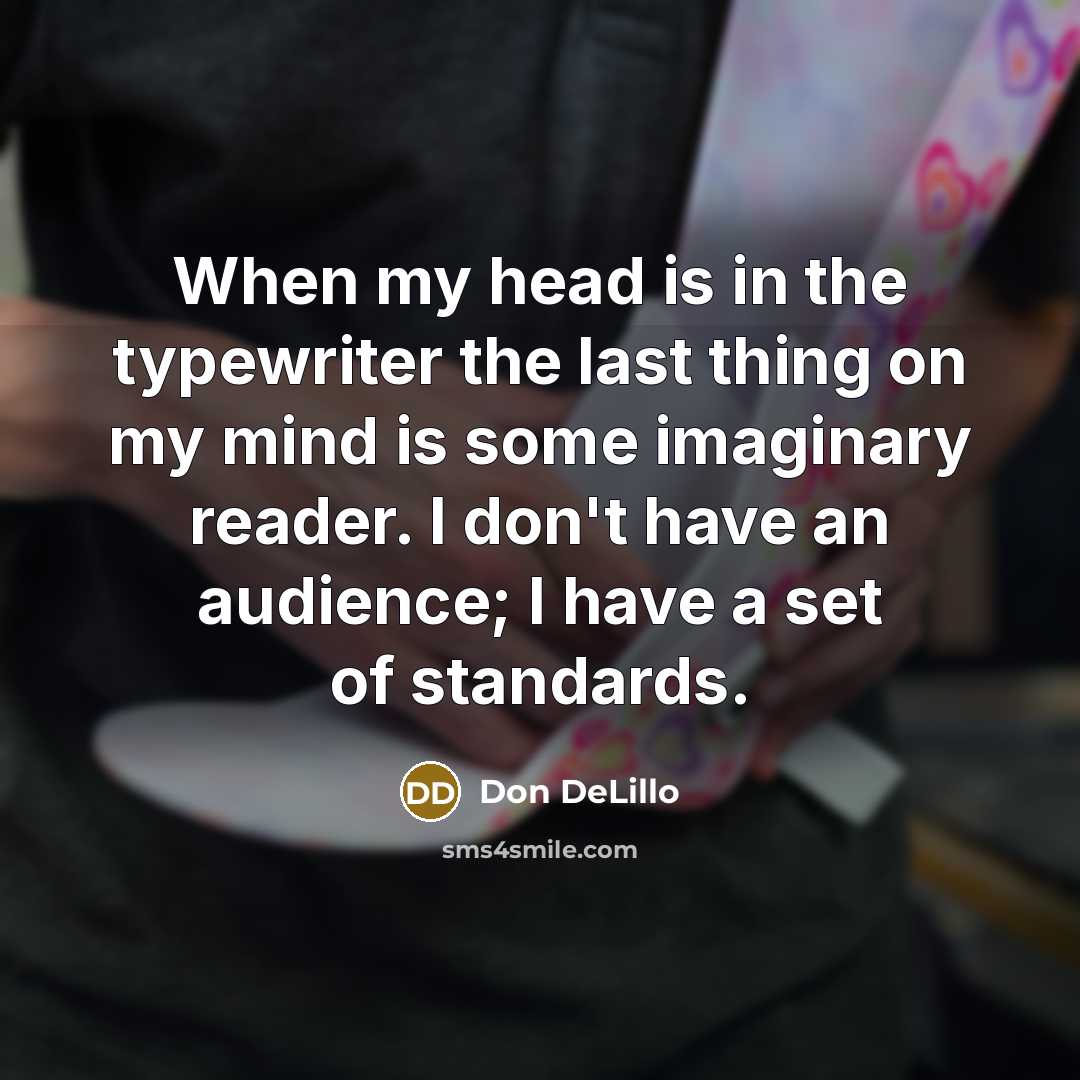 “When my head is in the typewriter the last thing on my mind is some imaginary reader. I don't have an audience; I have a set of standards.” quote by Don DeLillo