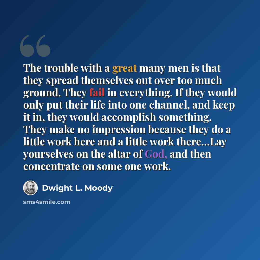 “The trouble with a great many men is that they spread themselves out over too much ground. They fail in everything. If they would only put their life into one channel, and keep it in, they would accomplish something. They make no impression because they do a little work here and a little work…” quote by Dwight L. Moody