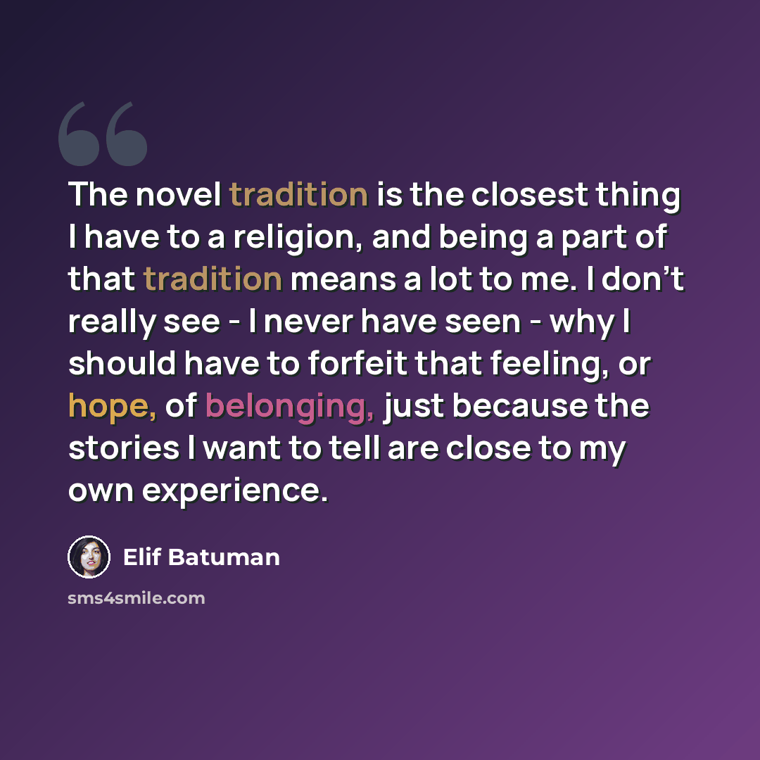 “The novel tradition is the closest thing I have to a religion, and being a part of that tradition means a lot to me. I don't really see - I never have seen - why I should have to forfeit that feeling, or hope, of belonging, just because the stories I want to tell are close to my own experience.” quote by Elif Batuman