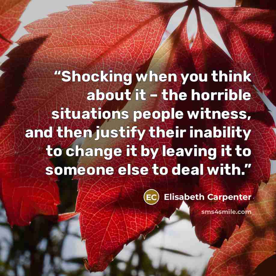“Shocking when you think about it – the horrible situations people witness, and then justify their inability to change it by leaving it to someone else to deal with.” quote by Elisabeth Carpenter
