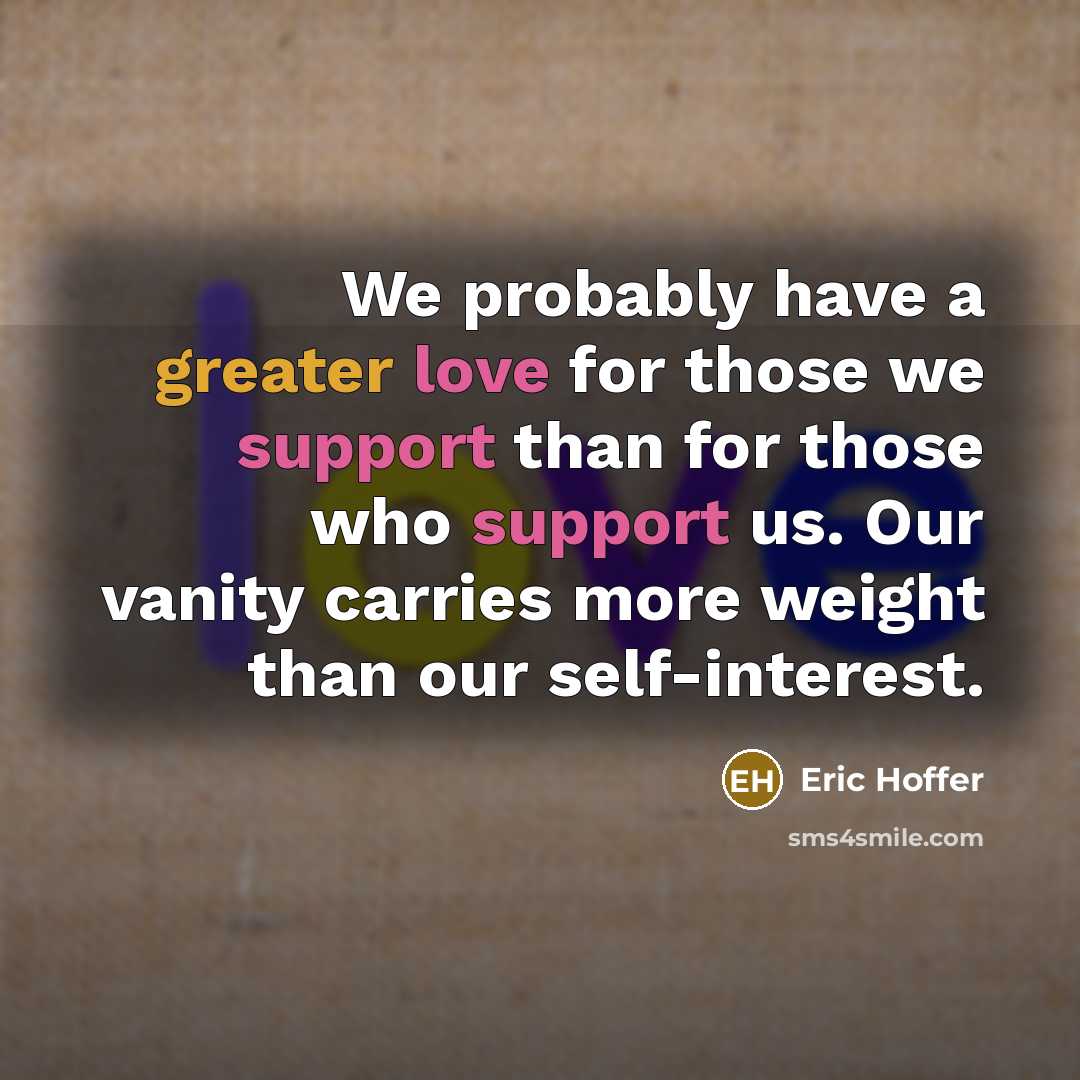 “We probably have a greater love for those we support than for those who support us. Our vanity carries more weight than our self-interest.” quote by Eric Hoffer