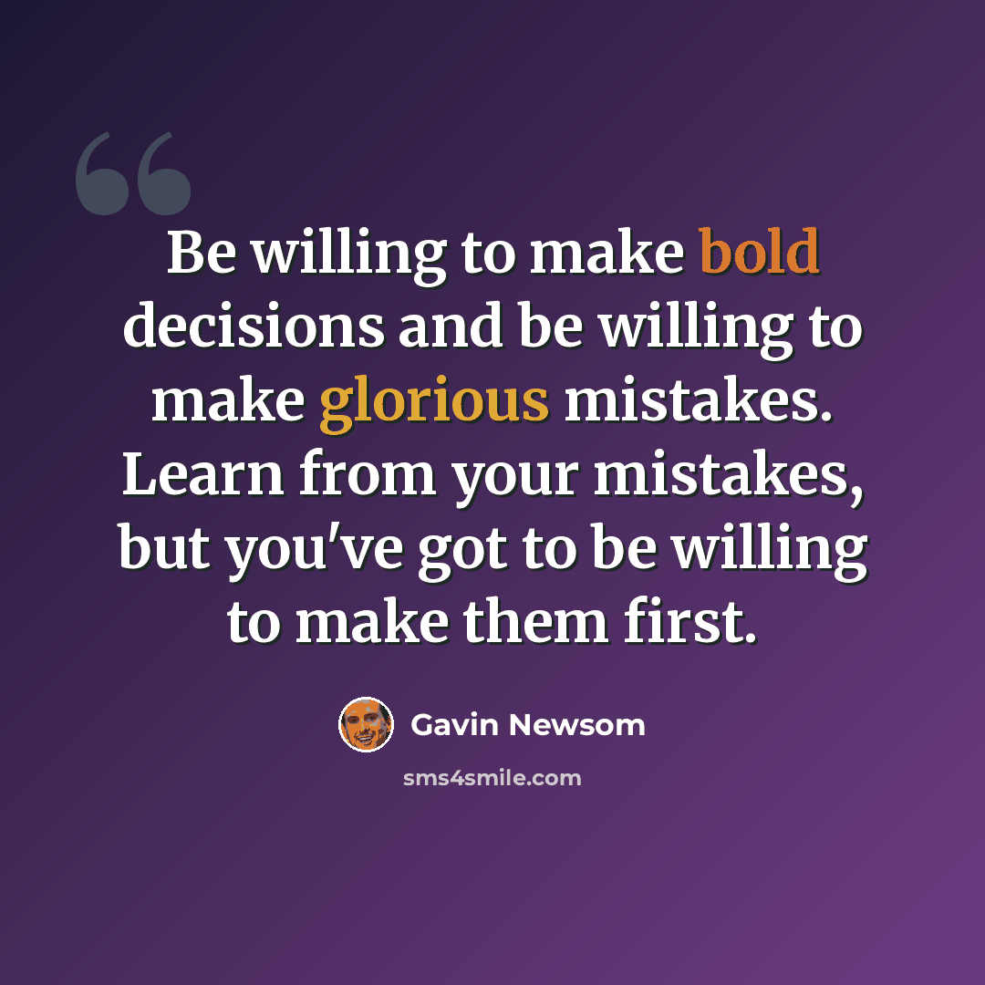 “Be willing to make bold decisions and be willing to make glorious mistakes. Learn from your mistakes, but you've got to be willing to make them first.” quote by Gavin Newsom