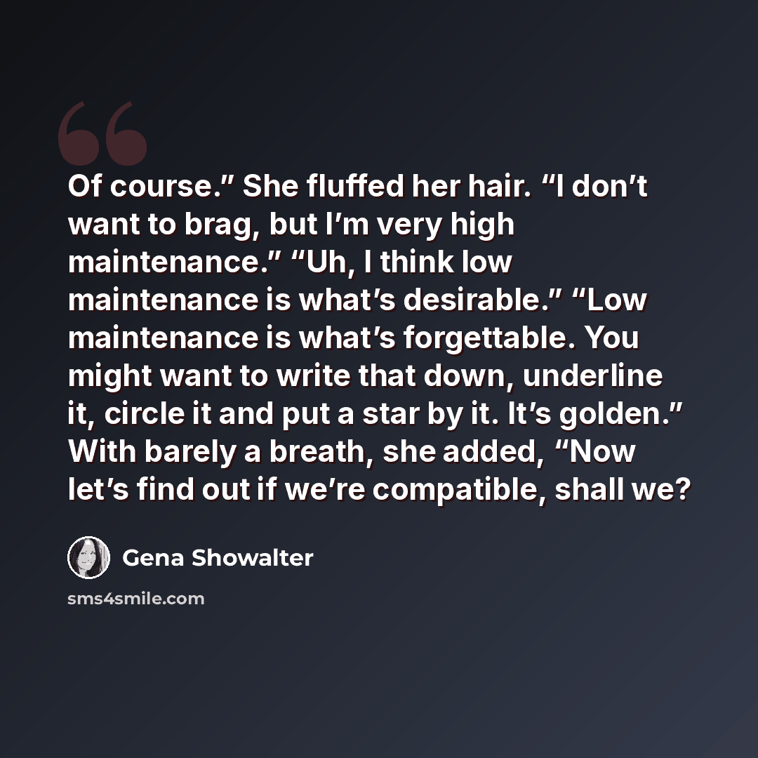 “Of course.” She fluffed her hair. “I don’t want to brag, but I’m very high maintenance.” “Uh, I think low maintenance is what’s desirable.” “Low maintenance is what’s forgettable. You might want to write that down, underline it, circle it and put a star by it. It’s golden.” With barely a breath…” quote by Gena Showalter