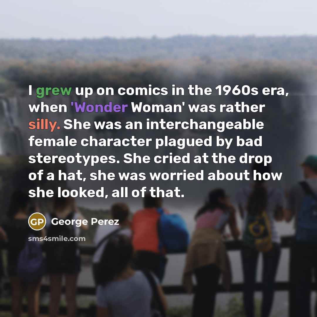 “I grew up on comics in the 1960s era, when 'Wonder Woman' was rather silly. She was an interchangeable female character plagued by bad stereotypes. She cried at the drop of a hat, she was worried about how she looked, all of that.” quote by George Perez