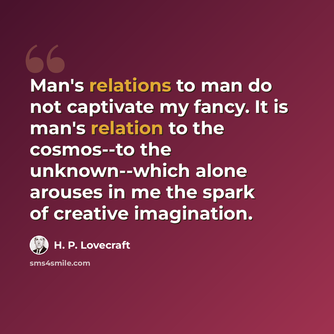 “Man's relations to man do not captivate my fancy. It is man's relation to the cosmos--to the unknown--which alone arouses in me the spark of creative imagination.” quote by H. P. Lovecraft