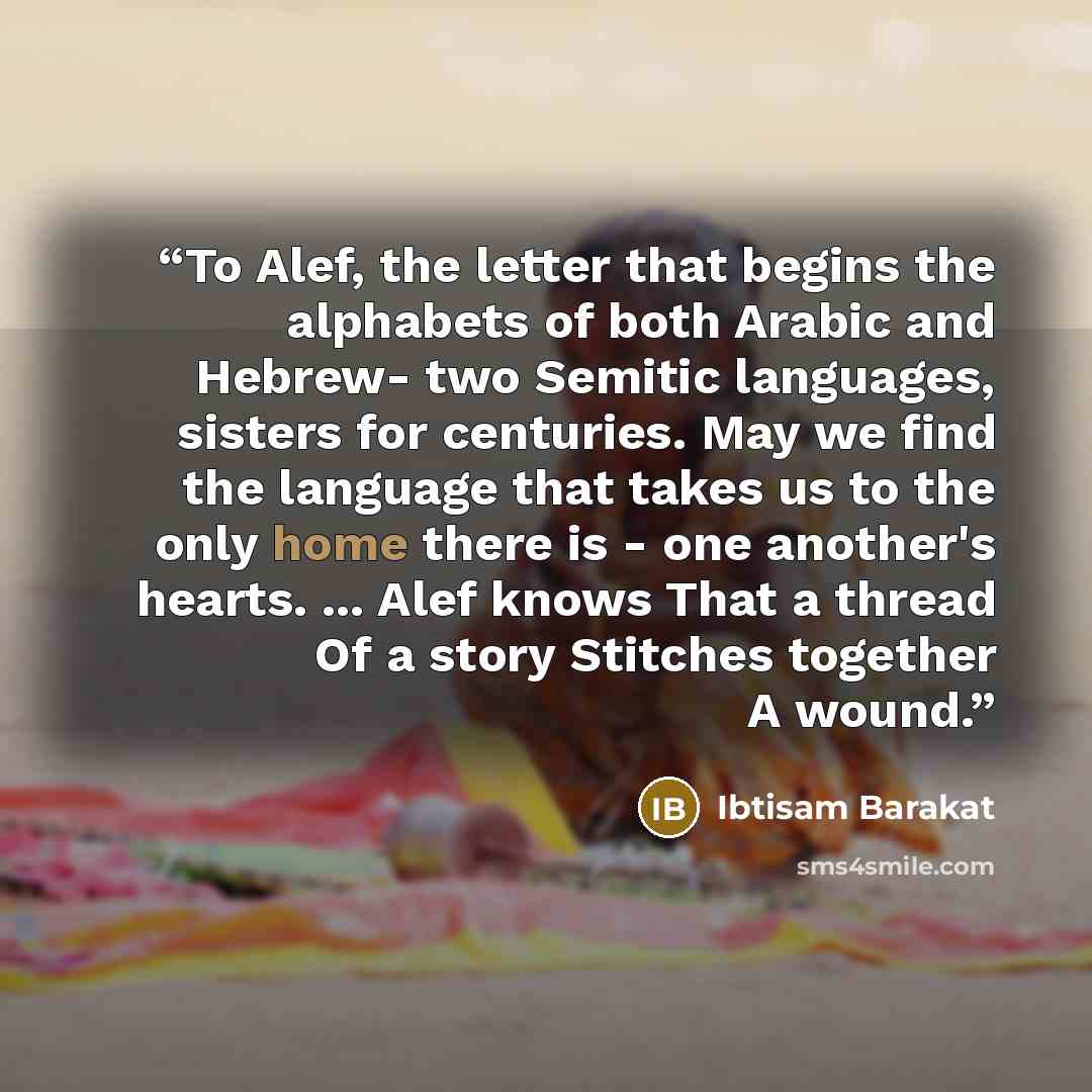 “To Alef, the letter that begins the alphabets of both Arabic and Hebrew- two Semitic languages, sisters for centuries. May we find the language that takes us to the only home there is - one another's hearts. ... Alef knows That a thread Of a story Stitches together A wound.” quote by Ibtisam Barakat