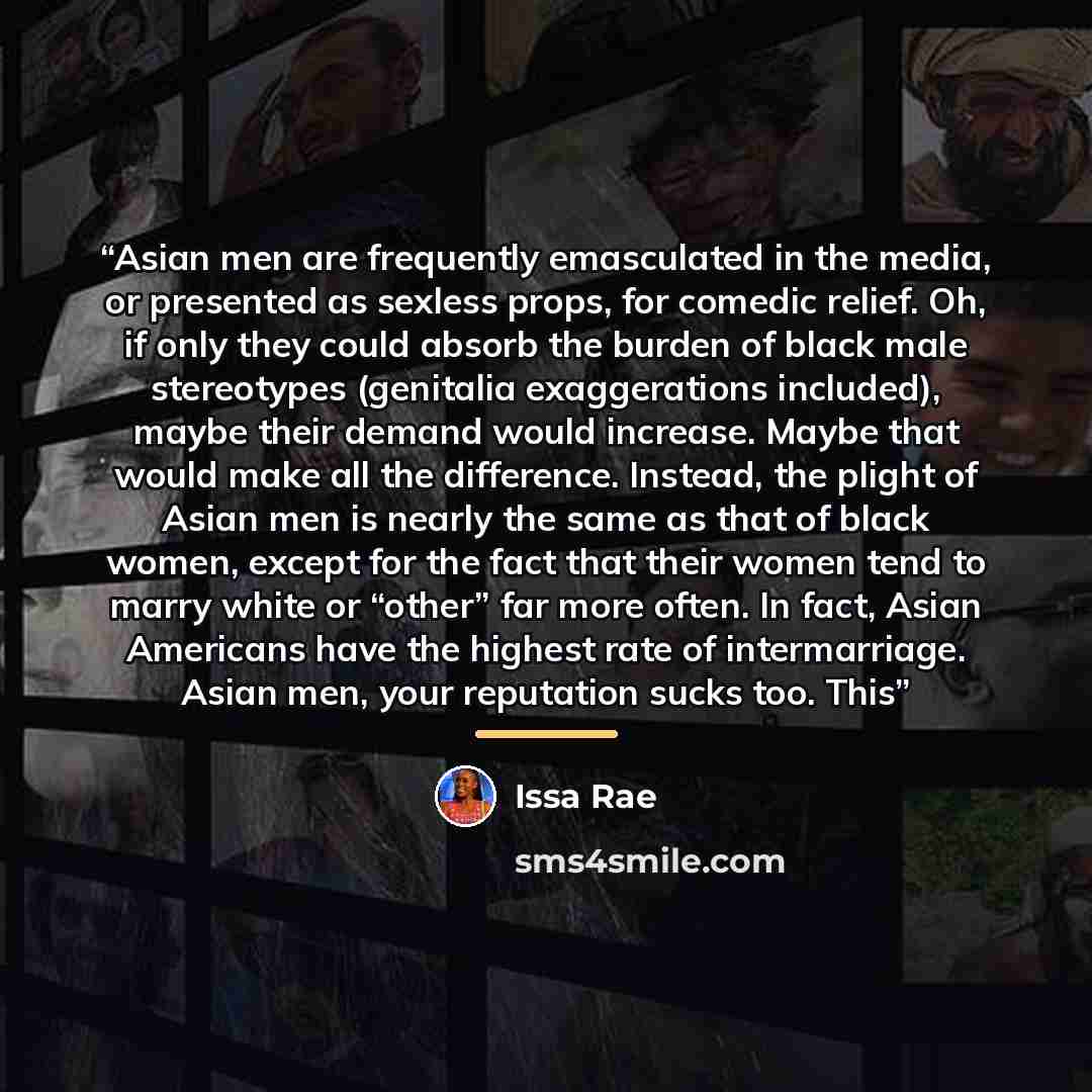 “Asian men are frequently emasculated in the media, or presented as sexless props, for comedic relief. Oh, if only they could absorb the burden of black male stereotypes (genitalia exaggerations included), maybe their demand would increase. Maybe that would make all the difference. Instead, the…” quote by Issa Rae