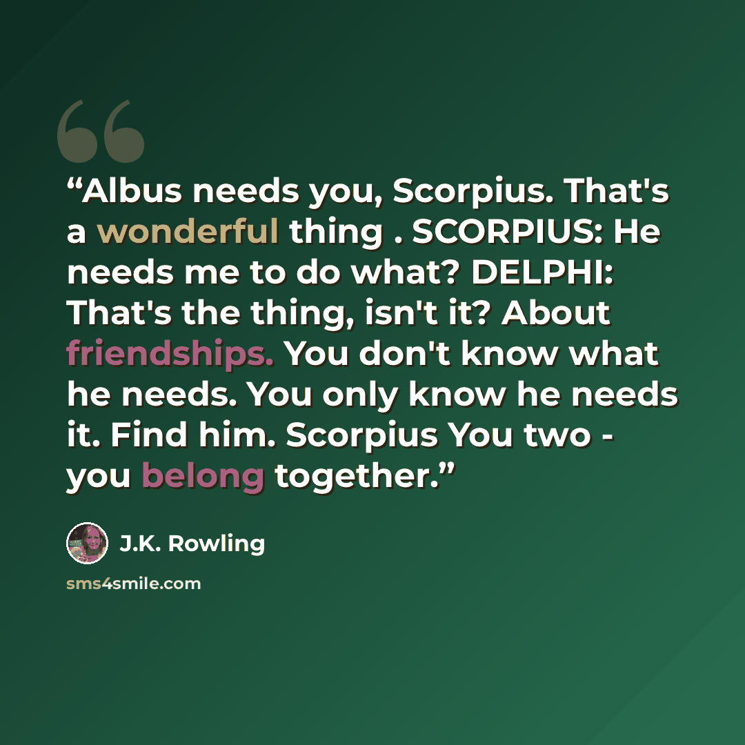 “Albus needs you, Scorpius. That's a wonderful thing . SCORPIUS: He needs me to do what? DELPHI: That's the thing, isn't it? About friendships. You don't know what he needs. You only know he needs it. Find him. Scorpius You two - you belong together.” quote by J.K. Rowling