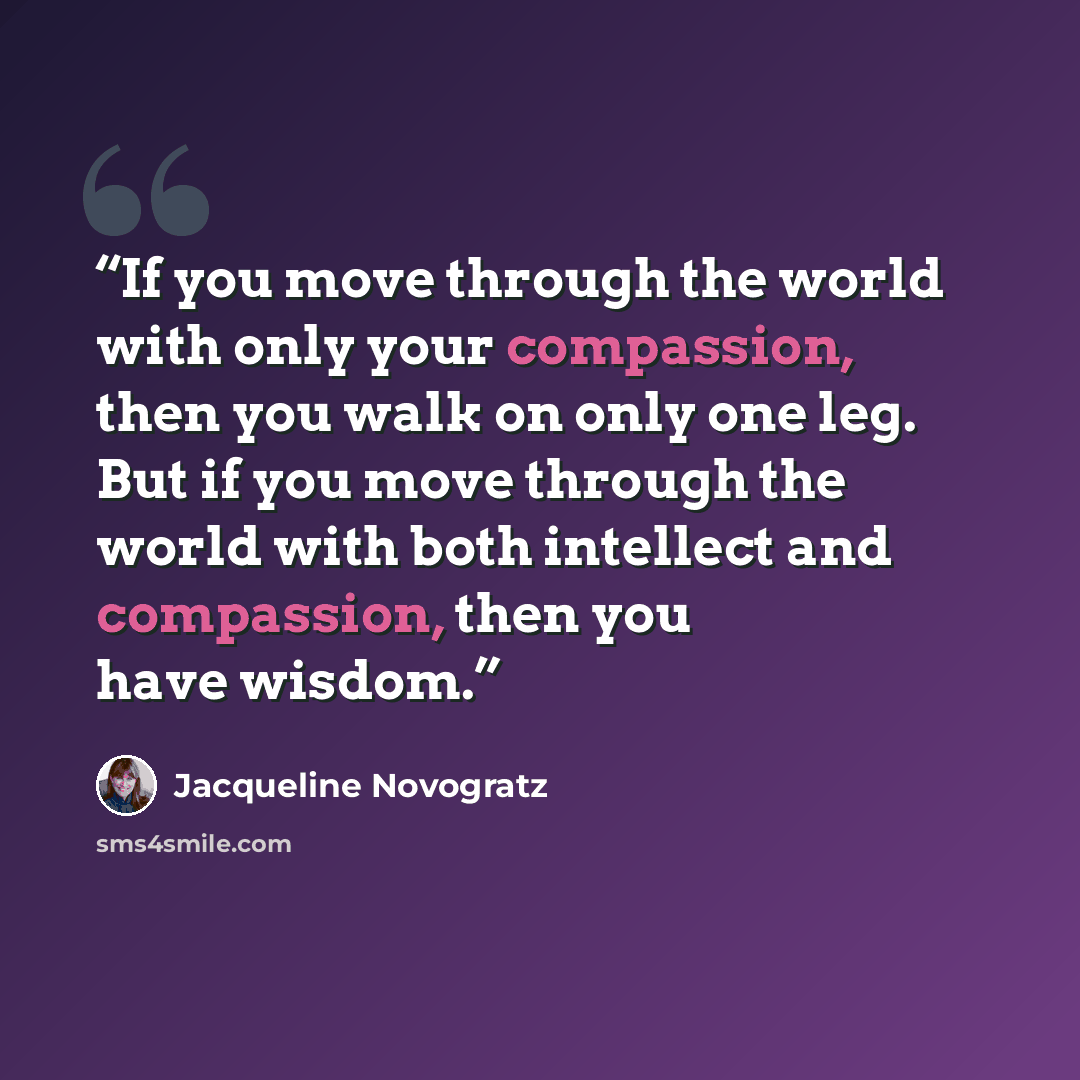 “If you move through the world with only your compassion, then you walk on only one leg. But if you move through the world with both intellect and compassion, then you have wisdom.” quote by Jacqueline Novogratz