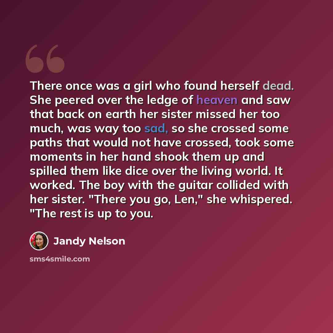 “There once was a girl who found herself dead. She peered over the ledge of heaven and saw that back on earth her sister missed her too much, was way too sad, so she crossed some paths that would not have crossed, took some moments in her hand shook them up and spilled them like dice over the…” quote by Jandy Nelson