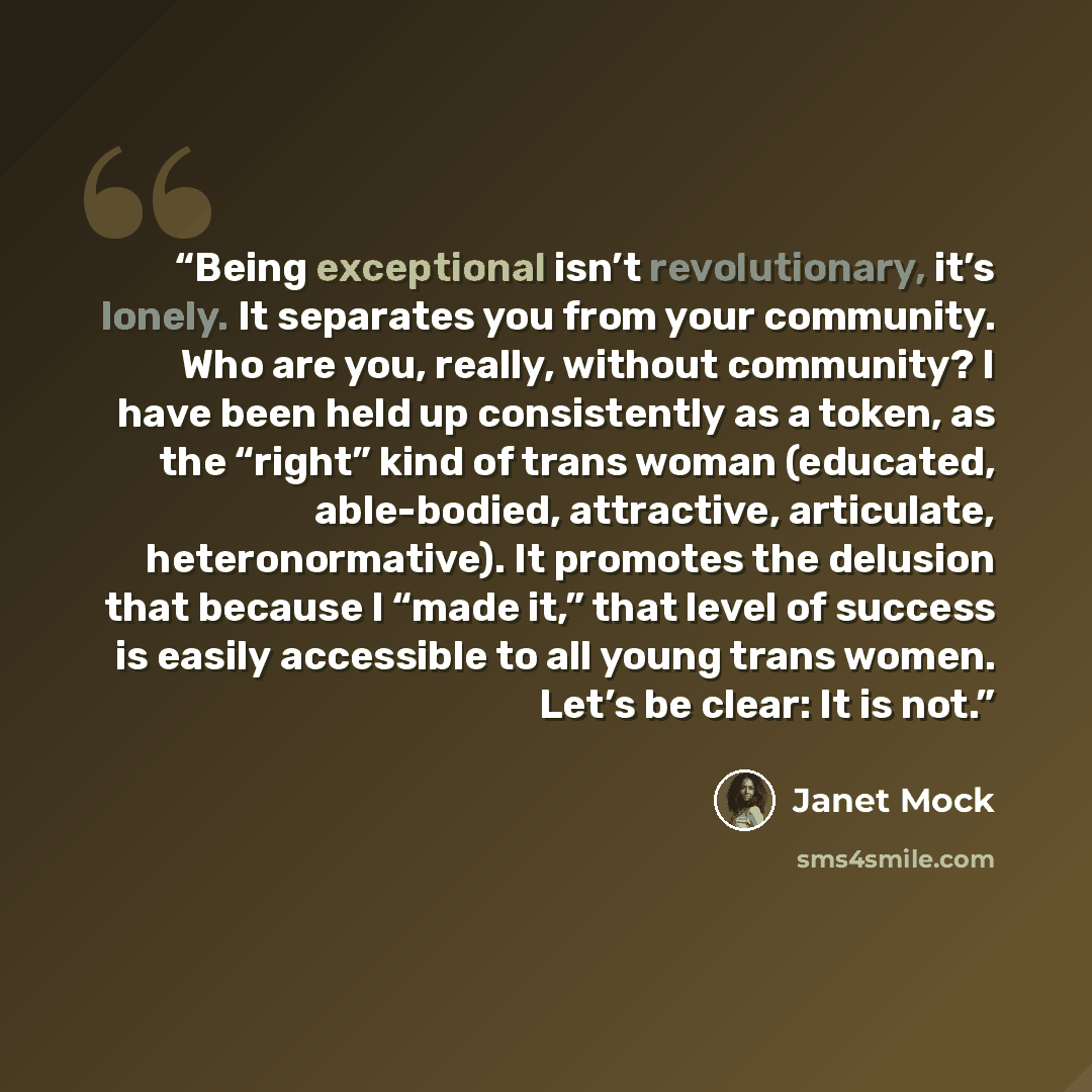 “Being exceptional isn’t revolutionary, it’s lonely. It separates you from your community. Who are you, really, without community? I have been held up consistently as a token, as the “right” kind of trans woman (educated, able-bodied, attractive, articulate, heteronormative). It promotes the…” quote by Janet Mock
