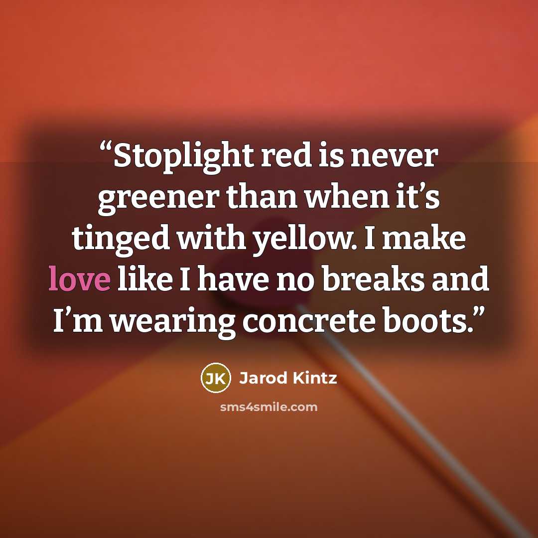 “Stoplight red is never greener than when it’s tinged with yellow. I make love like I have no breaks and I’m wearing concrete boots.” quote by Jarod Kintz