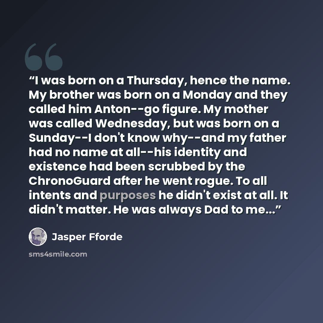 “I was born on a Thursday, hence the name. My brother was born on a Monday and they called him Anton--go figure. My mother was called Wednesday, but was born on a Sunday--I don't know why--and my father had no name at all--his identity and existence had been scrubbed by the ChronoGuard after he…” quote by Jasper Fforde