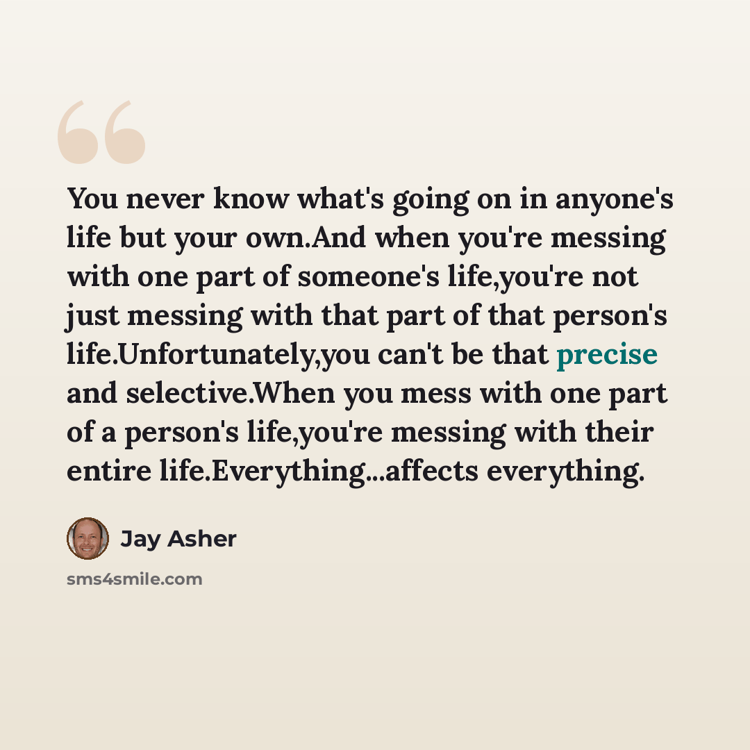 “You never know what's going on in anyone's life but your own.And when you're messing with one part of someone's life,you're not just messing with that part of that person's life.Unfortunately,you can't be that precise and selective.When you mess with one part of a person's life,you're messing with…” quote by Jay Asher