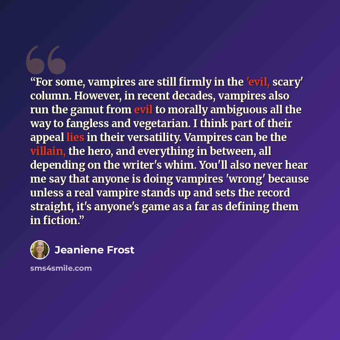 “For some, vampires are still firmly in the 'evil, scary' column. However, in recent decades, vampires also run the gamut from evil to morally ambiguous all the way to fangless and vegetarian. I think part of their appeal lies in their versatility. Vampires can be the villain, the hero, and…” quote by Jeaniene Frost