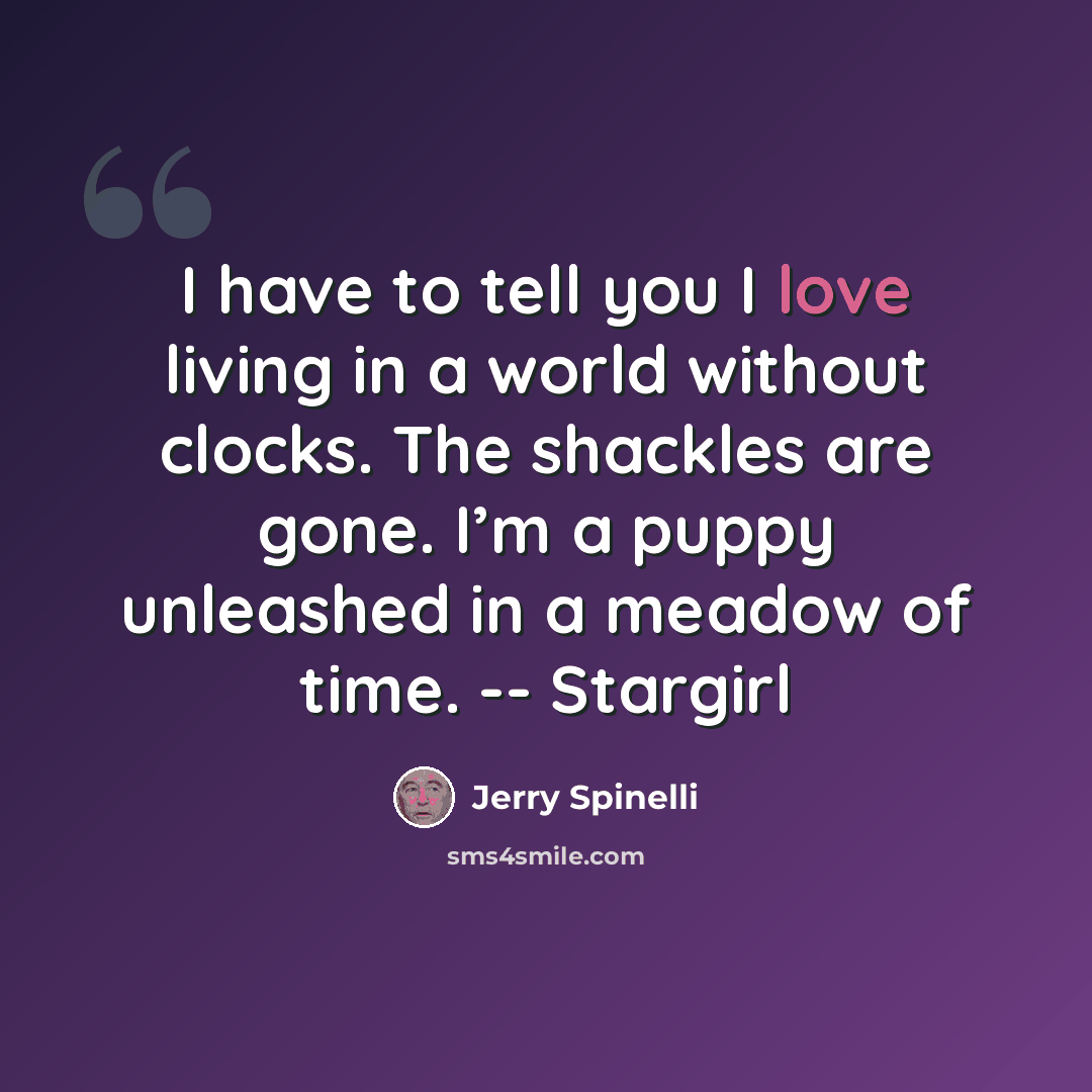 “I have to tell you I love living in a world without clocks. The shackles are gone. I’m a puppy unleashed in a meadow of time. -- Stargirl” quote by Jerry Spinelli