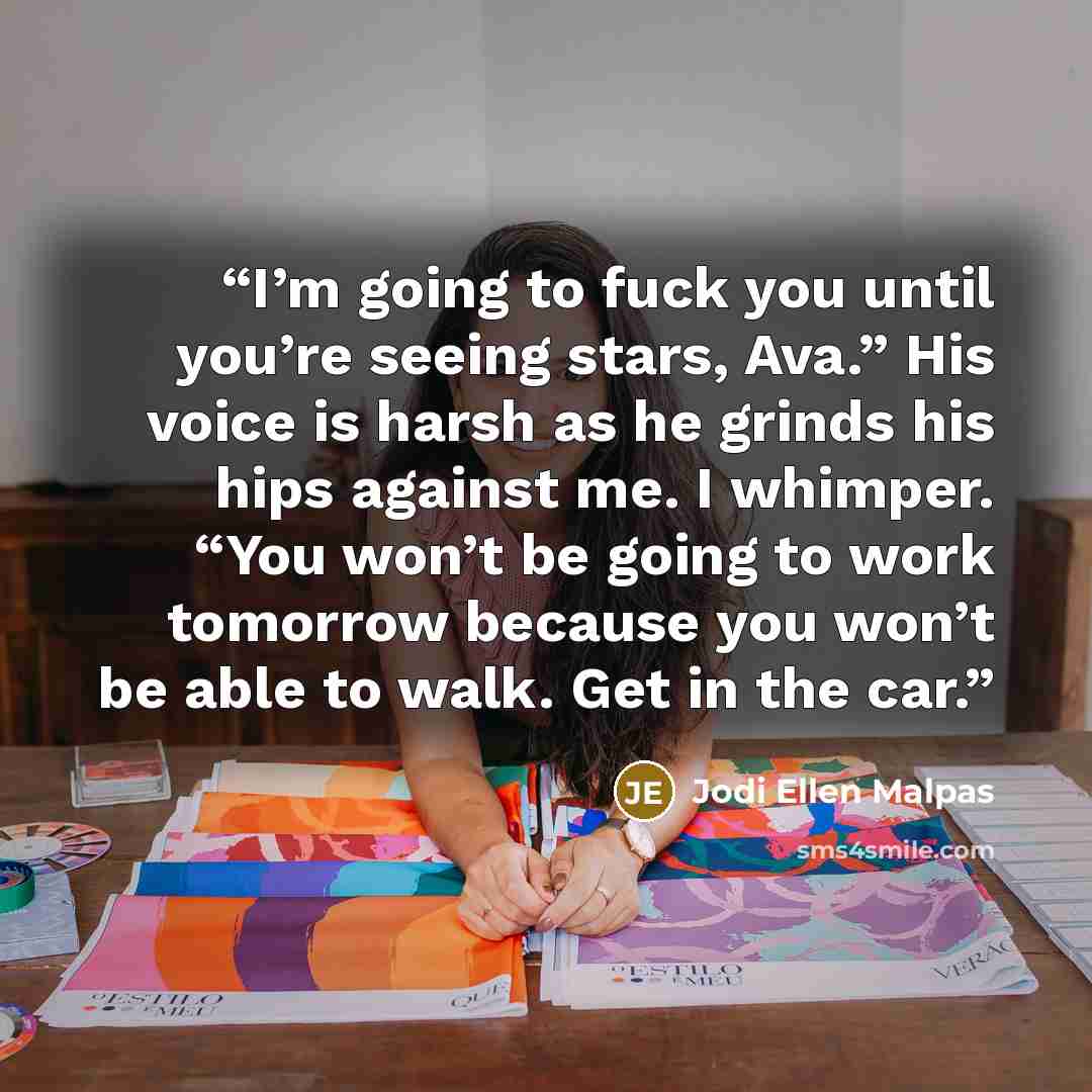 “I’m going to fuck you until you’re seeing stars, Ava.” His voice is harsh as he grinds his hips against me. I whimper. “You won’t be going to work tomorrow because you won’t be able to walk. Get in the car.” quote by Jodi Ellen Malpas