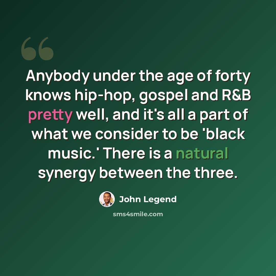 “Anybody under the age of forty knows hip-hop, gospel and R&B pretty well, and it's all a part of what we consider to be 'black music.' There is a natural synergy between the three.” quote by John Legend