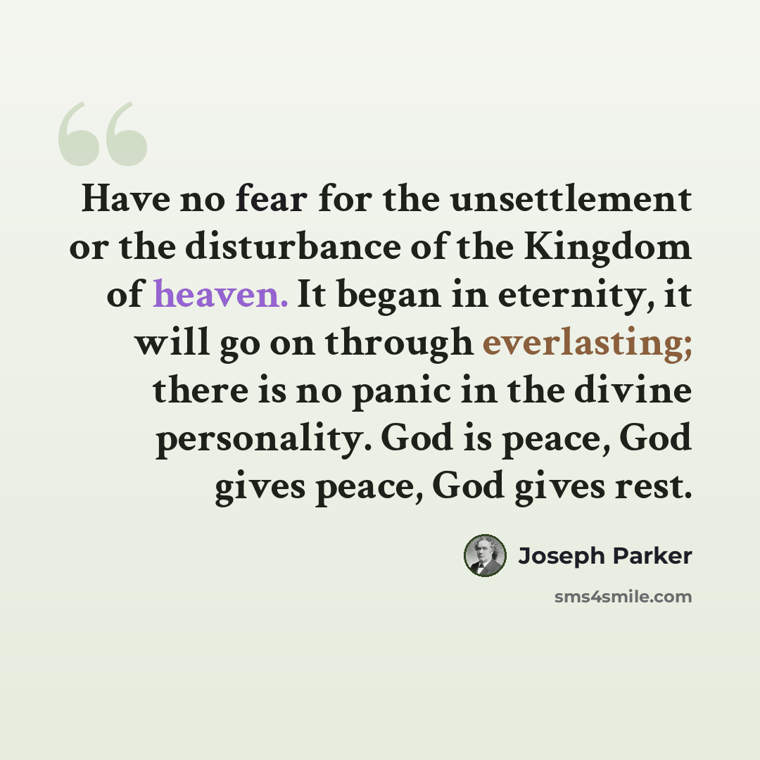 “Have no fear for the unsettlement or the disturbance of the Kingdom of heaven. It began in eternity, it will go on through everlasting; there is no panic in the divine personality. God is peace, God gives peace, God gives rest.” quote by Joseph Parker