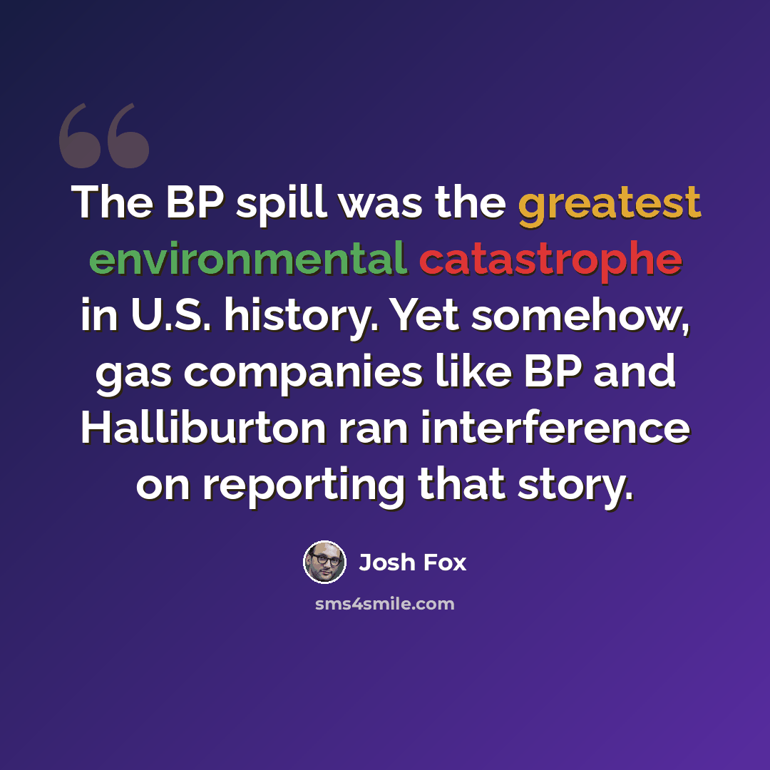 “The BP spill was the greatest environmental catastrophe in U.S. history. Yet somehow, gas companies like BP and Halliburton ran interference on reporting that story.” quote by Josh Fox